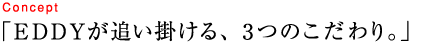 EDDYが追い掛ける、3つのこだわり。
